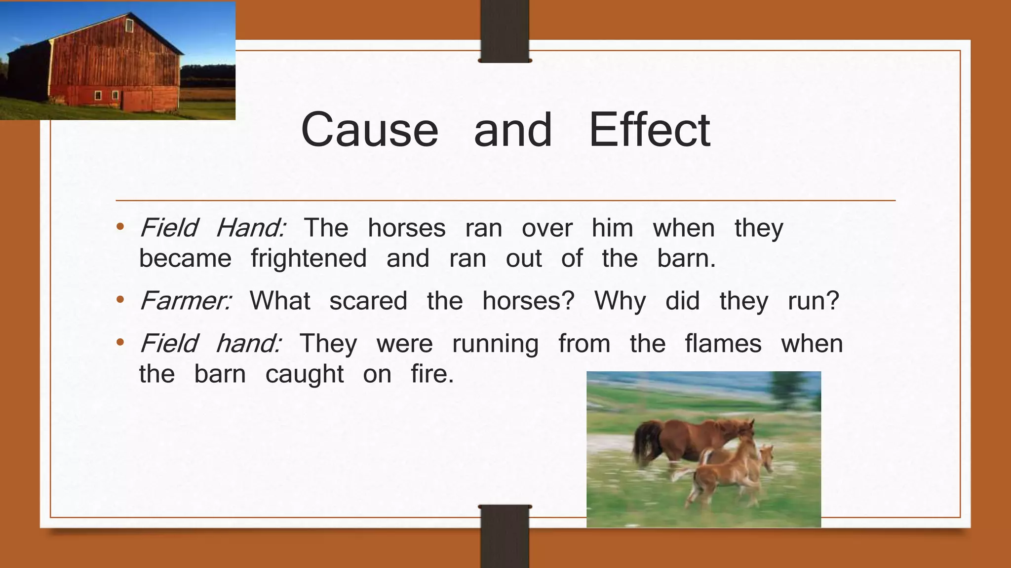 Cause and Effect 
• Field Hand: The horses ran over him when they 
became frightened and ran out of the barn. 
• Farmer: What scared the horses? Why did they run? 
• Field hand: They were running from the flames when 
the barn caught on fire. 
 