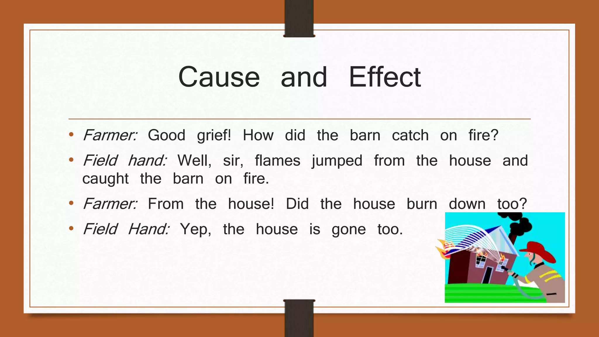 Cause and Effect 
• Farmer: Good grief! How did the barn catch on fire? 
• Field hand: Well, sir, flames jumped from the house and 
caught the barn on fire. 
• Farmer: From the house! Did the house burn down too? 
• Field Hand: Yep, the house is gone too. 
 