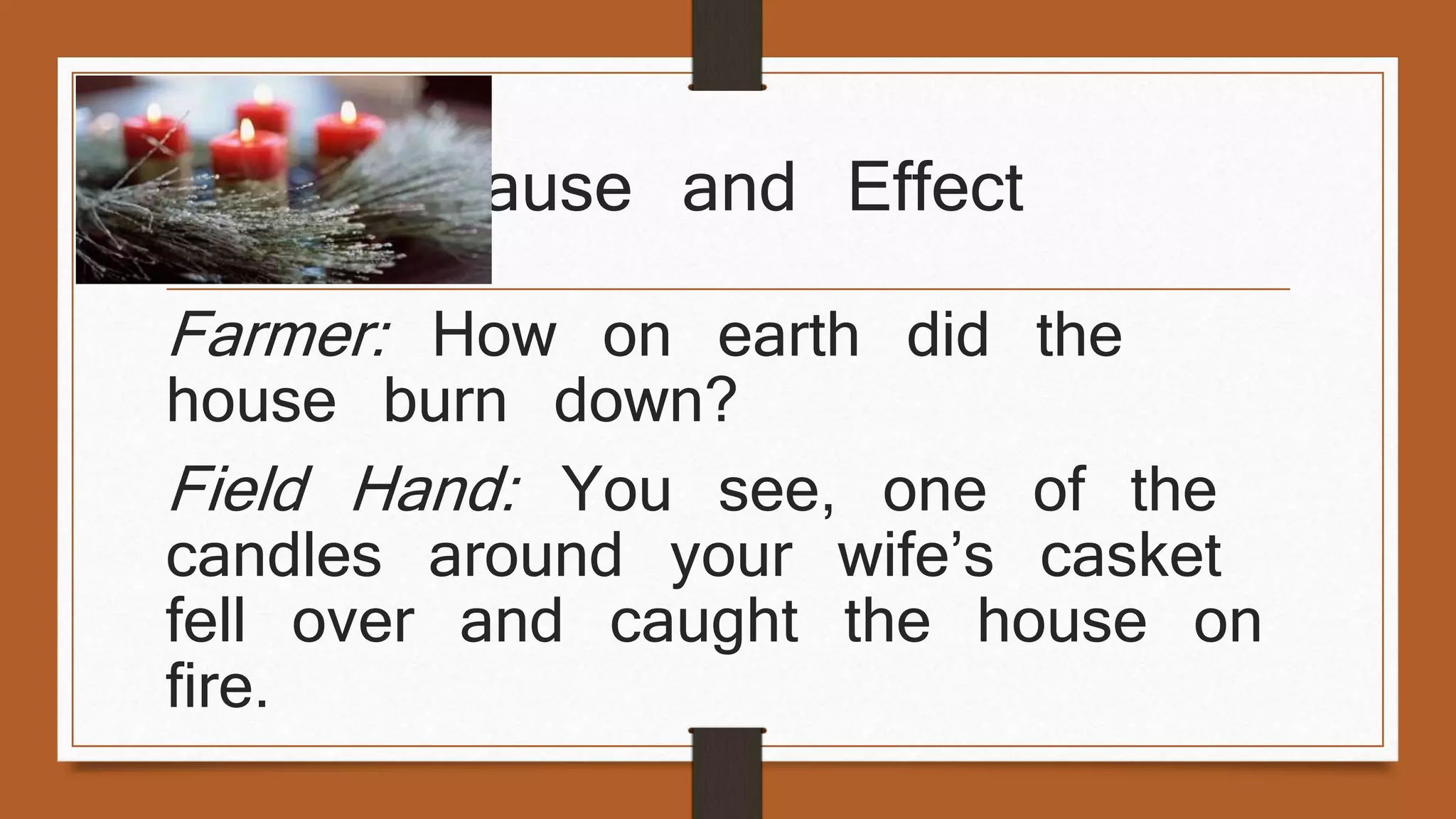Cause and Effect 
Farmer: How on earth did the 
house burn down? 
Field Hand: You see, one of the 
candles around your wife’s casket 
fell over and caught the house on 
fire. 
 