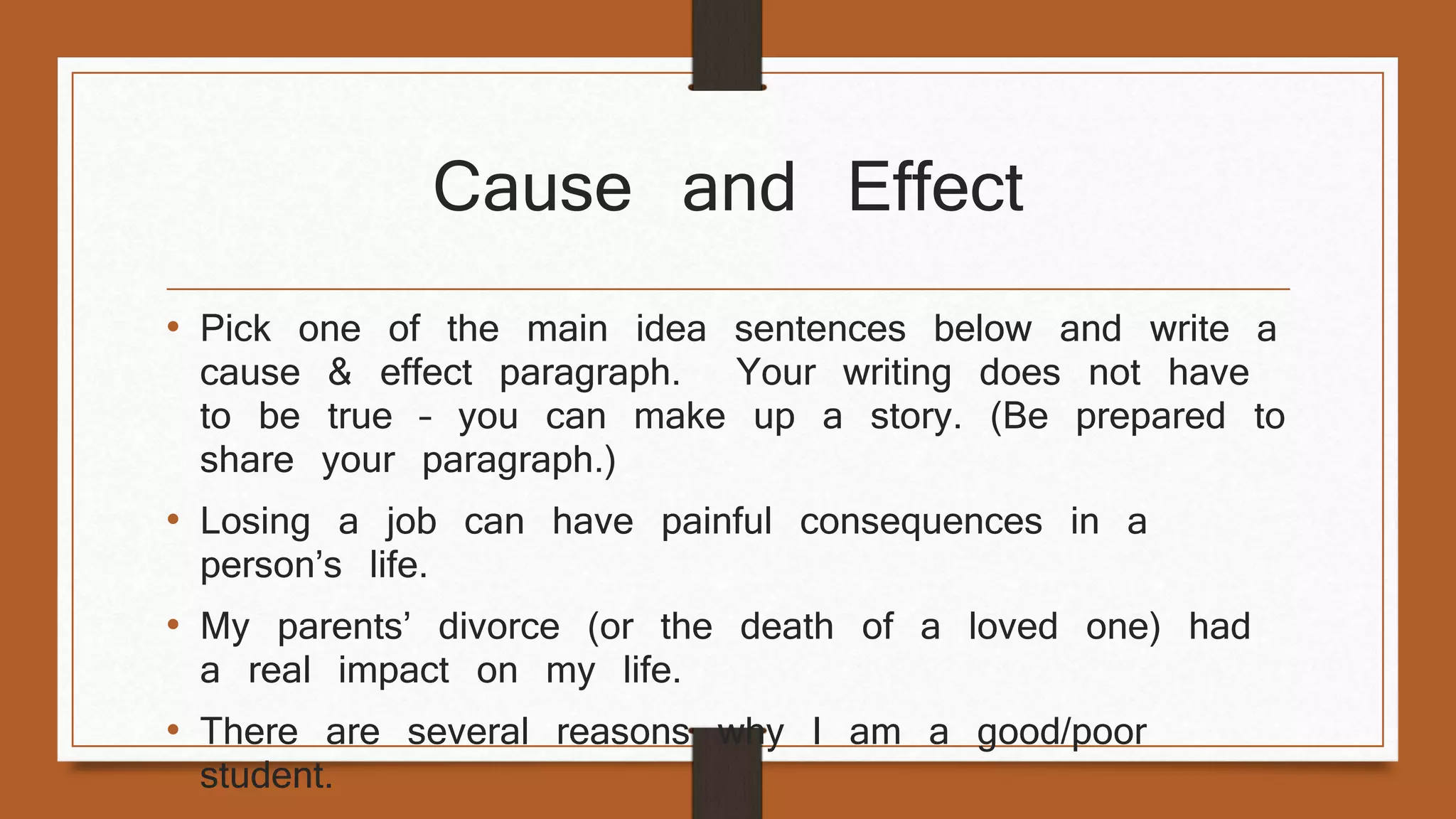 Cause and Effect 
• Pick one of the main idea sentences below and write a 
cause & effect paragraph. Your writing does not have 
to be true – you can make up a story. (Be prepared to 
share your paragraph.) 
• Losing a job can have painful consequences in a 
person’s life. 
• My parents’ divorce (or the death of a loved one) had 
a real impact on my life. 
• There are several reasons why I am a good/poor 
student. 
 
