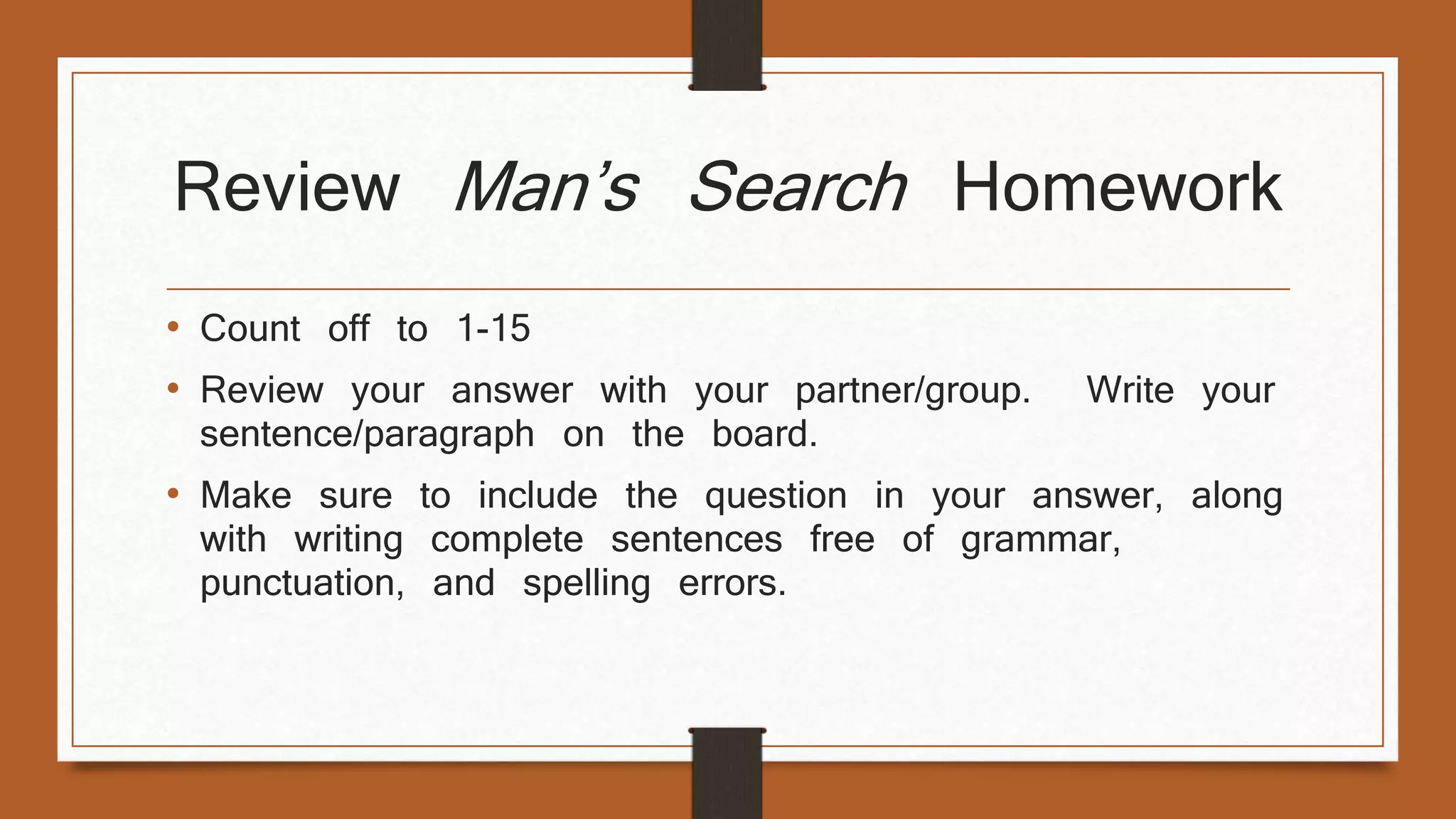 Review Man’s Search Homework 
• Count off to 1-15 
• Review your answer with your partner/group. Write your 
sentence/paragraph on the board. 
• Make sure to include the question in your answer, along 
with writing complete sentences free of grammar, 
punctuation, and spelling errors. 
 
