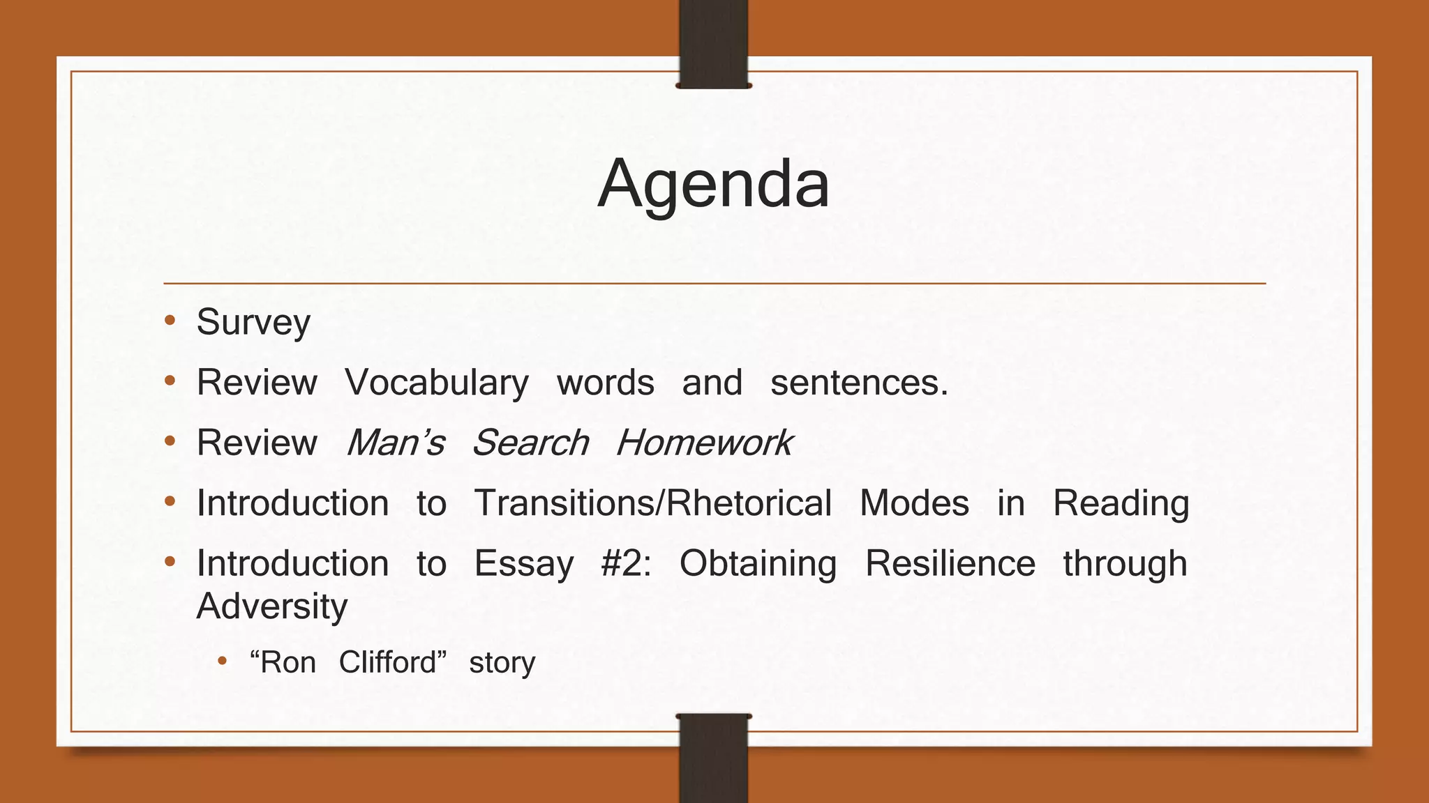 Agenda 
• Survey 
• Review Vocabulary words and sentences. 
• Review Man’s Search Homework 
• Introduction to Transitions/Rhetorical Modes in Reading 
• Introduction to Essay #2: Obtaining Resilience through 
Adversity 
• “Ron Clifford” story 
 