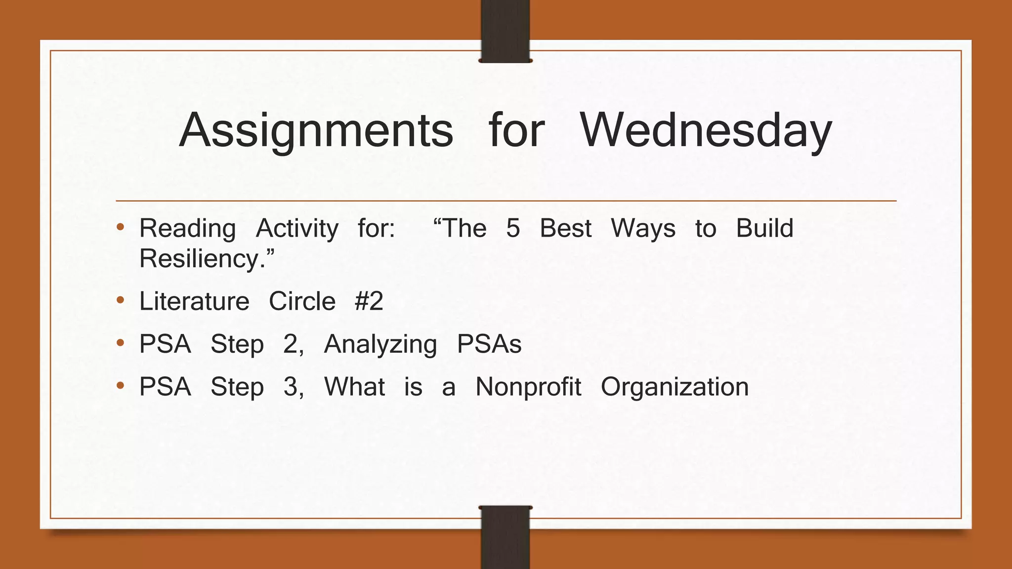 Assignments for Wednesday 
• Reading Activity for: “The 5 Best Ways to Build 
Resiliency.” 
• Literature Circle #2 
• PSA Step 2, Analyzing PSAs 
• PSA Step 3, What is a Nonprofit Organization 
