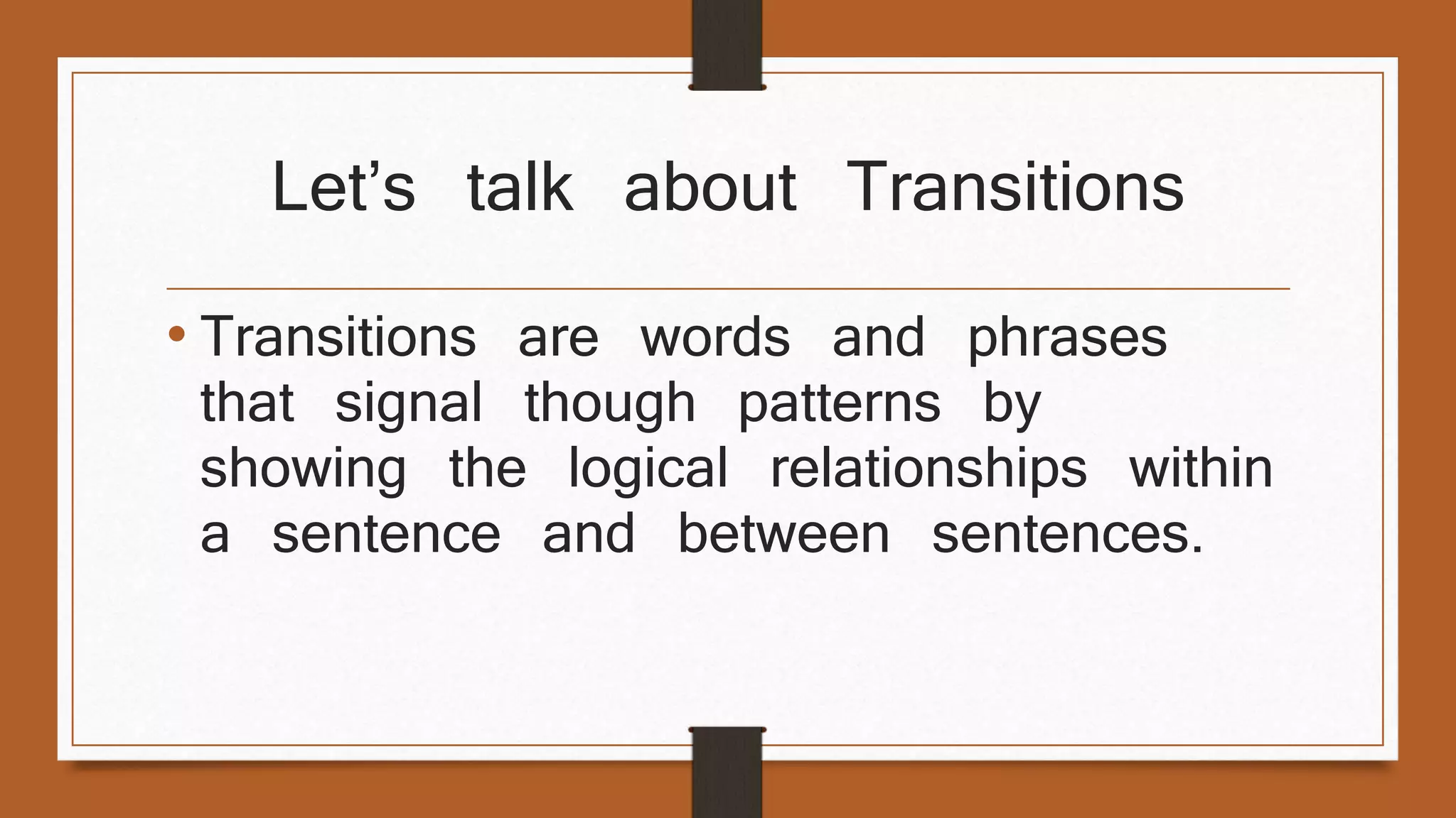 Let’s talk about Transitions 
• Transitions are words and phrases 
that signal though patterns by 
showing the logical relationships within 
a sentence and between sentences. 
 