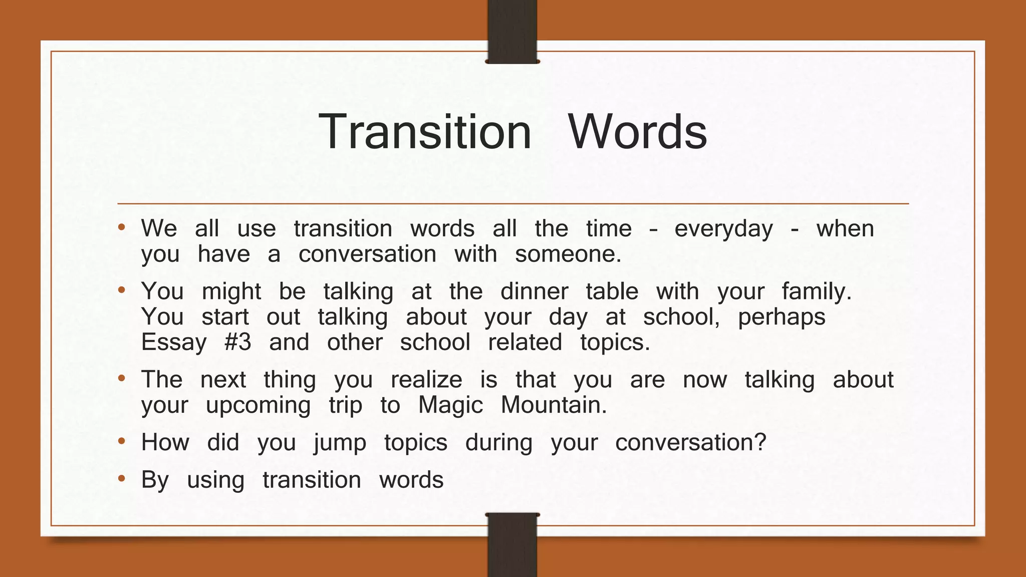 Transition Words 
• We all use transition words all the time – everyday - when 
you have a conversation with someone. 
• You might be talking at the dinner table with your family. 
You start out talking about your day at school, perhaps 
Essay #3 and other school related topics. 
• The next thing you realize is that you are now talking about 
your upcoming trip to Magic Mountain. 
• How did you jump topics during your conversation? 
• By using transition words 
 