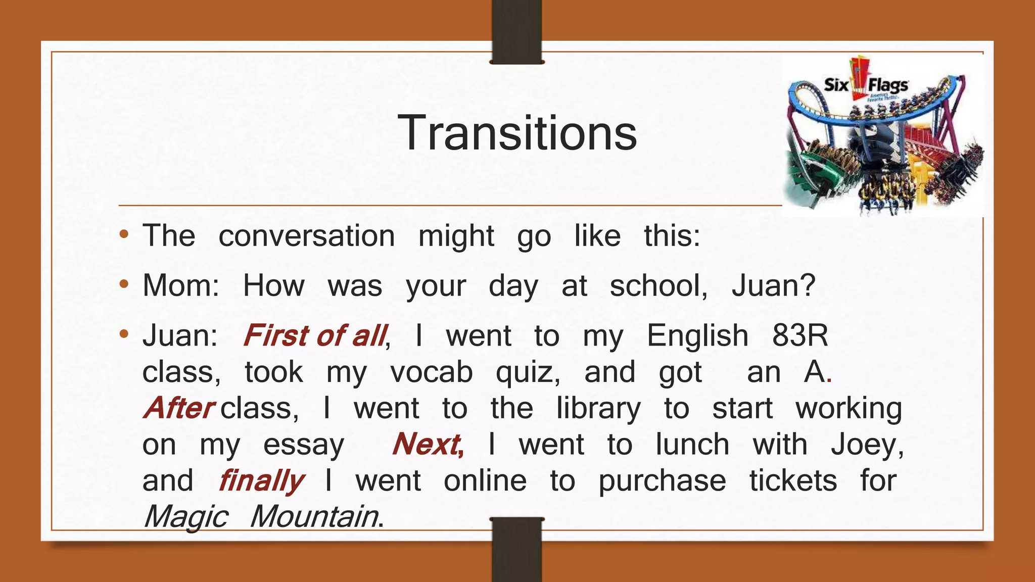 Transitions 
• The conversation might go like this: 
• Mom: How was your day at school, Juan? 
• Juan: First of all , I went to my English 83R 
class, took my vocab quiz, and got an A. 
After class, I went to the library to start working 
on my essay Next , I went to lunch with Joey, 
and finally I went online to purchase tickets for 
Magic Mountain . 
 