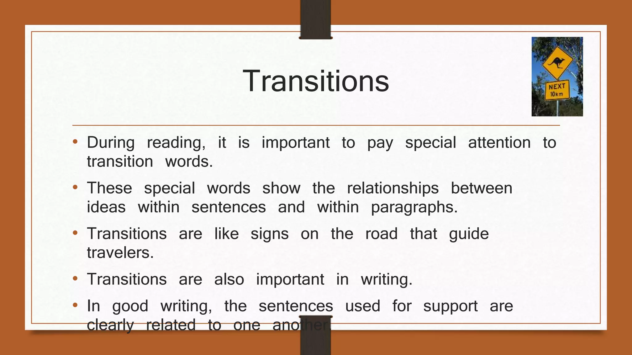 Transitions 
• During reading, it is important to pay special attention to 
transition words. 
• These special words show the relationships between 
ideas within sentences and within paragraphs. 
• Transitions are like signs on the road that guide 
travelers. 
• Transitions are also important in writing. 
• In good writing, the sentences used for support are 
clearly related to one another. 
 