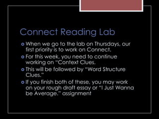 Connect Reading Lab
 When we go to the lab on Thursdays, our
first priority is to work on Connect.
 For this week, you need to continue
working on “Context Clues.
 This will be followed by “Word Structure
Clues.”
 If you finish both of these, you may work
on your rough draft essay or “I Just Wanna
be Average.” assignment
 