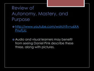 Review of
Autonomy, Mastery, and
Purpose
 http://www.youtube.com/watch?v=u6XA
PnuFjJc
 Audio and visual learners may benefit
from seeing Daniel Pink describe these
three, along with pictures.
 