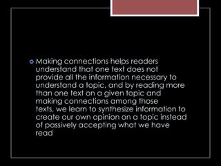 Making connections helps readers
understand that one text does not
provide all the information necessary to
understand a topic, and by reading more
than one text on a given topic and
making connections among those
texts, we learn to synthesize information to
create our own opinion on a topic instead
of passively accepting what we have
read
 