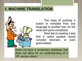 1. MACHINE TRANSLATION
The hope of pushing a
button to translate from one
language to another has, for the
most part gone unrealized.
Most fail at creating a text
that a native speaker would
consider idiomatic, or even
grammatical.
Does not have a vocabulary database that
does not allow for an understanding of a
19th
century idiom.
 