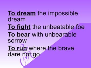 To dream the impossible
dream
To fight the unbeatable foe
To bear with unbearable
sorrow
To run where the brave
dare not go
 
