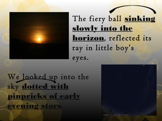 The fiery ball sinking
slowly into the
horizon, reflected its
ray in little boy’s
eyes.
We looked up into the
sky dotted with
pinpricks of early
evening stars.
 