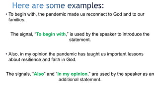 • To begin with, the pandemic made us reconnect to God and to our
families.
The signal, “To begin with,” is used by the speaker to introduce the
statement.
• Also, in my opinion the pandemic has taught us important lessons
about resilience and faith in God.
The signals, “Also” and “In my opinion,” are used by the speaker as an
additional statement.
 