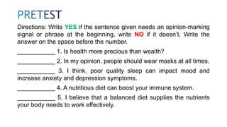 Directions: Write YES if the sentence given needs an opinion-marking
signal or phrase at the beginning, write NO if it doesn’t. Write the
answer on the space before the number.
___________ 1. Is health more precious than wealth?
___________ 2. In my opinion, people should wear masks at all times.
___________ 3. I think, poor quality sleep can impact mood and
increase anxiety and depression symptoms.
___________ 4. A nutritious diet can boost your immune system.
___________ 5. I believe that a balanced diet supplies the nutrients
your body needs to work effectively.
 