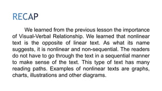 We learned from the previous lesson the importance
of Visual-Verbal Relationship. We learned that nonlinear
text is the opposite of linear text. As what its name
suggests, it is nonlinear and non-sequential. The readers
do not have to go through the text in a sequential manner
to make sense of the text. This type of text has many
reading paths. Examples of nonlinear texts are graphs,
charts, illustrations and other diagrams.
 