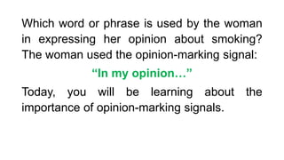 Which word or phrase is used by the woman
in expressing her opinion about smoking?
The woman used the opinion-marking signal:
“In my opinion…”
Today, you will be learning about the
importance of opinion-marking signals.
 