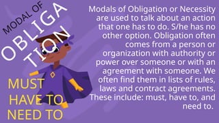 O
BLIG
A
TIO
N
M
ODAL OF Modals of Obligation or Necessity
are used to talk about an action
that one has to do. S/he has no
other option. Obligation often
comes from a person or
organization with authority or
power over someone or with an
agreement with someone. We
often find them in lists of rules,
laws and contract agreements.
These include: must, have to, and
need to.
MUST
HAVE TO
NEED TO
 