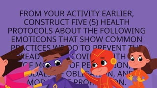 FROM YOUR ACTIVITY EARLIER,
CONSTRUCT FIVE (5) HEALTH
PROTOCOLS ABOUT THE FOLLOWING
EMOTICONS THAT SHOW COMMON
PRACTICES WE DO TO PREVENT THE
SPREAD OF THE COVID19 WITH USE
OF MODALS OF PERMISSION,
MODALS OF OBLIGATION, AND
MODALS OF PROHIBITION.
 