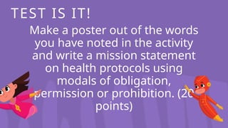 Make a poster out of the words
you have noted in the activity
and write a mission statement
on health protocols using
modals of obligation,
permission or prohibition. (20
points)
TEST IS IT!
 