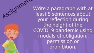 Write a paragraph with at
least 5 sentences about
your reflection during
the height of the
COVID19 pandemic using
modals of obligation,
permission or
prohibition.
Assignm
ent
 