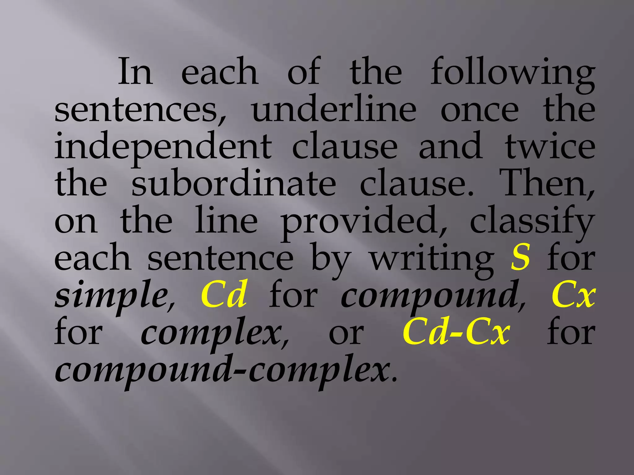 In each of the following
sentences, underline once the
independent clause and twice
the subordinate clause. Then,
on the line provided, classify
each sentence by writing S for
simple, Cd for compound, Cx
for complex, or Cd-Cx for
compound-complex.
 