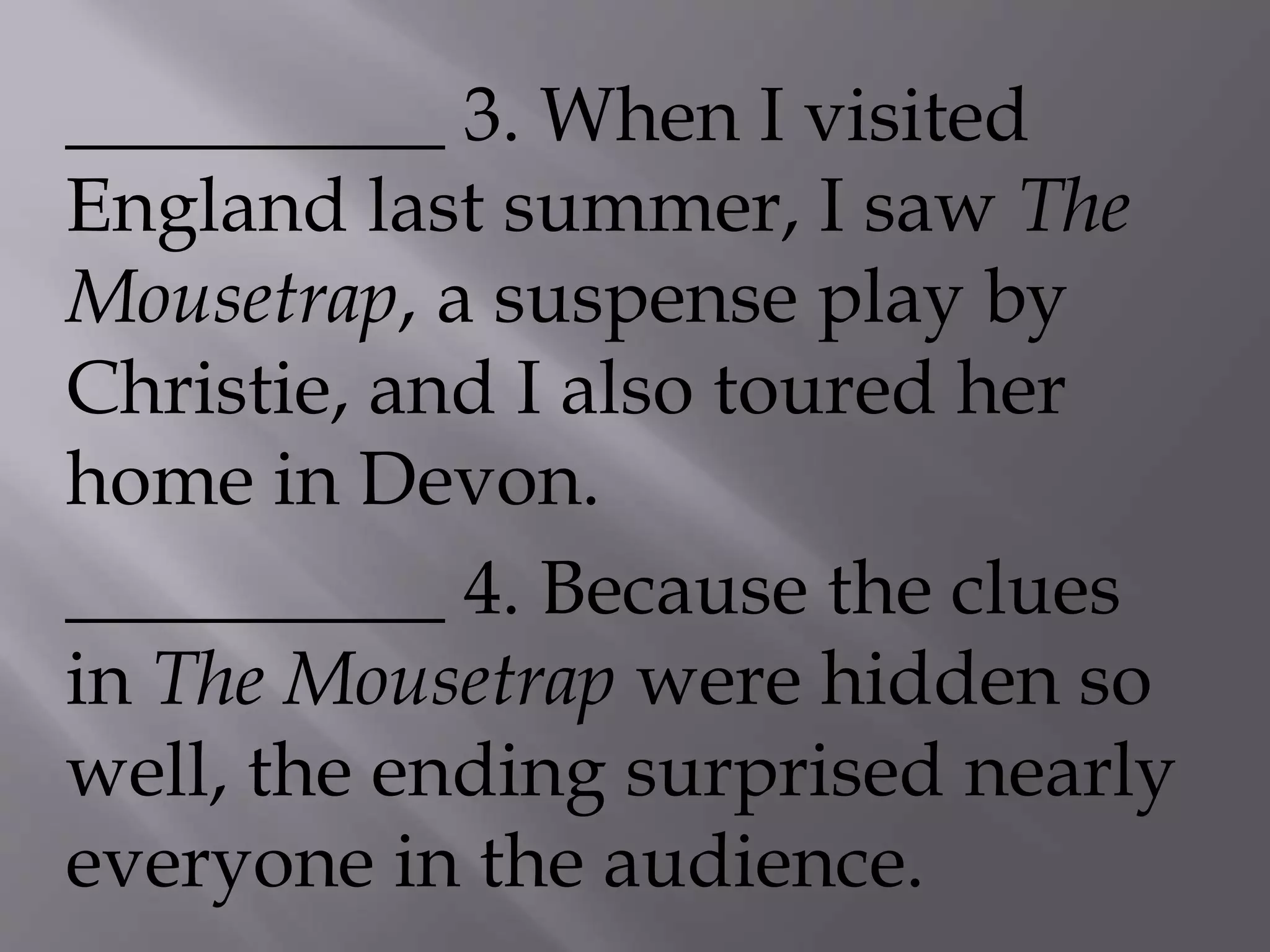 __________ 3. When I visited
England last summer, I saw The
Mousetrap, a suspense play by
Christie, and I also toured her
home in Devon.
__________ 4. Because the clues
in The Mousetrap were hidden so
well, the ending surprised nearly
everyone in the audience.
 