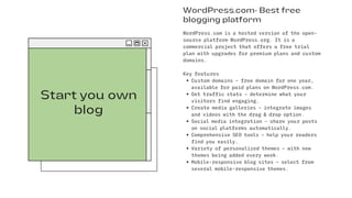 Start you own
blog
WordPress.com- Best free
blogging platform
Custom domains – free domain for one year,
available for paid plans on WordPress.com.
Get traffic stats – determine what your
visitors find engaging.
Create media galleries – integrate images
and videos with the drag & drop option.
Social media integration – share your posts
on social platforms automatically.
Comprehensive SEO tools – help your readers
find you easily.
Variety of personalized themes – with new
themes being added every week.
Mobile-responsive blog sites – select from
several mobile-responsive themes.
WordPress.com is a hosted version of the open-
source platform WordPress.org. It is a
commercial project that offers a free trial
plan with upgrades for premium plans and custom
domains.
Key features
 