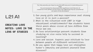 L21 A1
CREATING LOVE
NOTES: LOVE IN THE
LENS OF STUDIES
For this activity, you have to use WordPress.com in submitting your
blog.
You are tasked to showcase the significant contribution of
research in the affairs of the heart. the following may be considered
as topics to be developed:
Can young girls and boys experience real strong
love or it is just a passion?
What is the situation with LGBT in high
educational establishments? How students treat
their peers whose vision of love differs from
their own one.
Do love relationships prevent students from
studying or vice versa help to succeed in
learning?
Love and racism. Express your attitude to love
between people of different nationalities.
Do you agree that happy love can strengthen
human’s immunity and protect yourself from
diseases?
1.
2.
3.
4.
5.
 