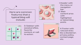 Header with
the menu or
navigation
bar.
Main
content area
with
highlighted
or latest blog
posts.
1.
2.
4. Footer with
relevant links
like a disclaimer,
privacy policy,
contact page,
etc.
3. Sidebar with
social profiles,
favorite
content, or call-
to-action.
Here are common
features that a
typical blog will
include:
 
