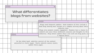 What differentiates
blogs from websites?
On the other hand, websites consist of the content
presented on static pages. Static website owners rarely
update their pages.
Blogs need frequent updates. Good examples of this include a
food blog sharing meal recipes or a company writing about their
industry news.
Blogs also promote reader engagement. Readers have a chance to
comment and voice their different concerns and thoughts to the
community. Blog owners update their site with new blog posts on
a regular basis.
 