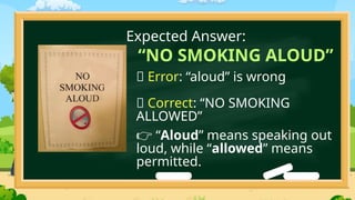 “NO SMOKING ALOUD”
❌ Error: “aloud” is wrong
✅ Correct: “NO SMOKING
ALLOWED”
“
👉 Aloud” means speaking out
loud, while “allowed” means
permitted.
Expected Answer:
 