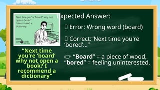 “Next time
you're ‘board’
why not open a
book? I
recommend a
dictionary”
❌ Error: Wrong word (board)
✅ Correct:“Next time you're
‘bored’…”
“
👉 Board” = a piece of wood,
“bored” = feeling uninterested.
Expected Answer:
 