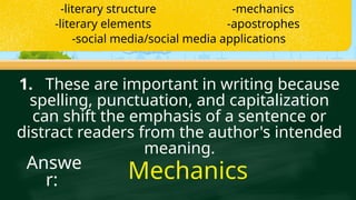 1. These are important in writing because
spelling, punctuation, and capitalization
can shift the emphasis of a sentence or
distract readers from the author's intended
meaning.
Mechanics
Answe
r:
-literary structure -mechanics
-literary elements -apostrophes
-social media/social media applications
 