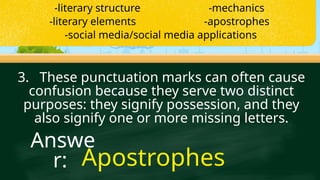 3. These punctuation marks can often cause
confusion because they serve two distinct
purposes: they signify possession, and they
also signify one or more missing letters.
Apostrophes
Answe
r:
-literary structure -mechanics
-literary elements -apostrophes
-social media/social media applications
 