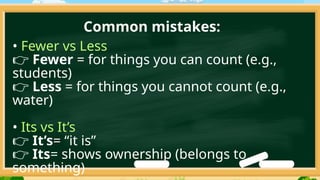 Common mistakes:
• Fewer vs Less
👉 Fewer = for things you can count (e.g.,
students)
👉 Less = for things you cannot count (e.g.,
water)
• Its vs It’s
👉 It’s= “it is”
👉 Its= shows ownership (belongs to
something)
 