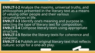 EN9LIT-I-2 Analyze the maxims, universal truths, and
philosophies presented in the literary text as a means
of valuing other people and their various
circumstances in life.
EN9LIT-I-3 Identify one’s meaning and purpose in
selecting the type of literary text for composition.
EN9LIT-I-4 Compose literary texts using appropriate
structure.
EN9LIT-I-5 Revise the literary texts for coherence and
cohesion.
EN9LIT-I-6 Publish an original literary text that reflects
culture: script for a one-act play.
 
