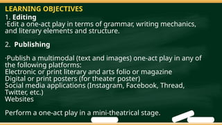 1. Editing
·Edit a one-act play in terms of grammar, writing mechanics,
and literary elements and structure.
2. Publishing
·Publish a multimodal (text and images) one-act play in any of
the following platforms:
Electronic or print literary and arts folio or magazine
Digital or print posters (for theater poster)
Social media applications (Instagram, Facebook, Thread,
Twitter, etc.)
Websites
Perform a one-act play in a mini-theatrical stage.
LEARNING OBJECTIVES
 