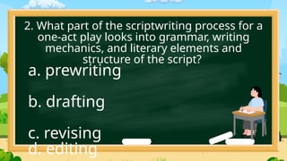 2. What part of the scriptwriting process for a
one-act play looks into grammar, writing
mechanics, and literary elements and
structure of the script?
a. prewriting
b. drafting
c. revising
d. editing
 