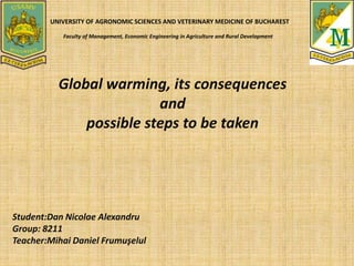 UNIVERSITY OF AGRONOMIC SCIENCES AND VETERINARY MEDICINE OF BUCHAREST
Faculty of Management, Economic Engineering in Agriculture and Rural Development
Global warming, its consequences
and
possible steps to be taken
Student:Dan Nicolae Alexandru
Group: 8211
Teacher:Mihai Daniel Frumuşelul
 