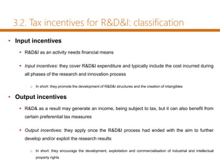 3.2. Tax incentives for R&D&I: classification
• Input incentives
 R&D&I as an activity needs financial means
 Input incentives: they cover R&D&I expenditure and typically include the cost incurred during
all phases of the research and innovation process
o In short: they promote the development of R&D&I structures and the creation of intangibles
• Output incentives
 R&D& as a result may generate an income, being subject to tax, but it can also benefit from
certain preferential tax measures
 Output incentives: they apply once the R&D&I process had ended with the aim to further
develop and/or exploit the research results
o In short: they encourage the development, exploitation and commercialisation of industrial and intellectual
property rights
 