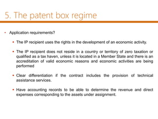 5. The patent box regime
• Application requirements?
 The IP recipient uses the rights in the development of an economic activity.
 The IP recipient does not reside in a country or territory of zero taxation or
qualified as a tax haven, unless it is located in a Member State and there is an
accreditation of valid economic reasons and economic activities are being
performed
 Clear differentiation if the contract includes the provision of technical
assistance services.
 Have accounting records to be able to determine the revenue and direct
expenses corresponding to the assets under assignment.
 