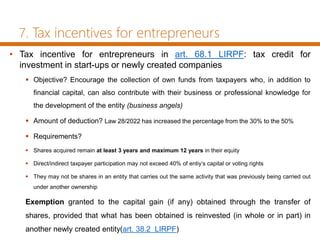 7. Tax incentives for entrepreneurs
• Tax incentive for entrepreneurs in art. 68.1 LIRPF: tax credit for
investment in start-ups or newly created companies
 Objective? Encourage the collection of own funds from taxpayers who, in addition to
financial capital, can also contribute with their business or professional knowledge for
the development of the entity (business angels)
 Amount of deduction? Law 28/2022 has increased the percentage from the 30% to the 50%
 Requirements?
 Shares acquired remain at least 3 years and maximum 12 years in their equity
 Direct/indirect taxpayer participation may not exceed 40% of entiy’s capital or voting rights
 They may not be shares in an entity that carries out the same activity that was previously being carried out
under another ownership
Exemption granted to the capital gain (if any) obtained through the transfer of
shares, provided that what has been obtained is reinvested (in whole or in part) in
another newly created entity(art. 38.2 LIRPF)
 