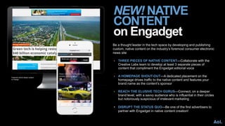 NEW! NATIVE
CONTENT
on Engadget
Be a thought leader in the tech space by developing and publishing
custom, native content on the industry’s foremost consumer electronic
news site
• THREE PIECES OF NATIVE CONTENT—Collaborate with the
Creative Labs team to develop at least 3 separate pieces of
content that compliment the Engadget editorial voice
• A HOMEPAGE SHOUT-OUT—A dedicated placement on the
homepage drives traffic to the native content and features your
brand name as the content’s sponsor
• REACH THE ELUSIVE TECH GURUS—Connect, on a deeper
brand level, with a savvy audience who is influential in their circles
but notoriously suspicious of irrelevant marketing
• DISRUPT THE STATUS QUO—Be one of the first advertisers to
partner with Engadget in native content creation!
Featured article design subject
to change
 