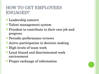 HOW TO GET EMPLOYEES ENGAGED? Leadership concern Talent management system Freedom to contribute to their own job and progress Periodic performance reviews Active participation in decision making High levels of team work Least biased and discriminated work environment Proper exchange of information 