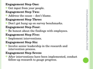 Engagement Step One:   Get input from your people.  Engagement Step Two:   Address the cause – don't blame. Engagement Step Three:   Don't get hung up on survey benchmarks. Engagement Step Four:   Be honest about the findings with employees.  Engagement Step Five:   Implement interventions. Engagement Step Six: Involve senior leadership in the research and intervention process. Engagement Step Seven:   After interventions have been implemented, conduct follow-up research to gauge progress. www.jrsconsulting.net/freearticles_31.html 
