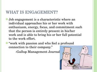 WHAT IS ENGAGEMENT? Job engagement is a characteristic where an individual approaches his or her work with enthusiasm, energy, focus, and commitment such that the person is entirely present in his/her work and is able to bring his or her full potential to the work effort. “ work with passion and who feel a profound connection to their company.”  -Gallup Management Journal 