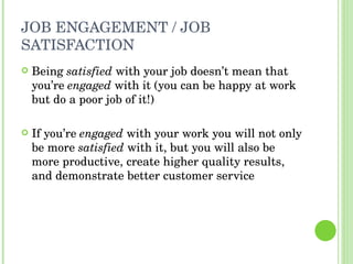 JOB ENGAGEMENT / JOB SATISFACTION Being  satisfied  with your job doesn’t mean that you’re  engaged  with it (you can be happy at work but do a poor job of it!) If you’re  engaged  with your work you will not only be more  satisfied  with it, but you will also be more productive, create higher quality results, and demonstrate better customer service 