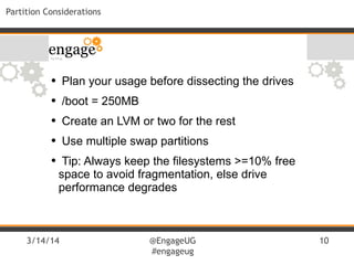 3/14/14 @EngageUG
#engageug
10
Partition Considerations
• Plan your usage before dissecting the drives
• /boot = 250MB
• Create an LVM or two for the rest
• Use multiple swap partitions
• Tip: Always keep the filesystems >=10% free
space to avoid fragmentation, else drive
performance degrades
 