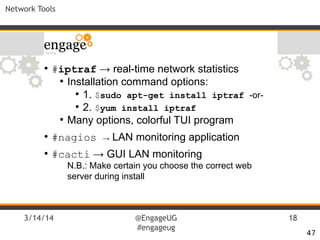 3/14/14 @EngageUG
#engageug
18
Network Tools
●
#iptraf → real-time network statistics
●
Installation command options:
●
1. $sudo apt-get install iptraf -or-
●
2. $yum install iptraf
●
Many options, colorful TUI program
●
#nagios → LAN monitoring application
●
#cacti → GUI LAN monitoring
N.B.: Make certain you choose the correct web
server during install
47
 